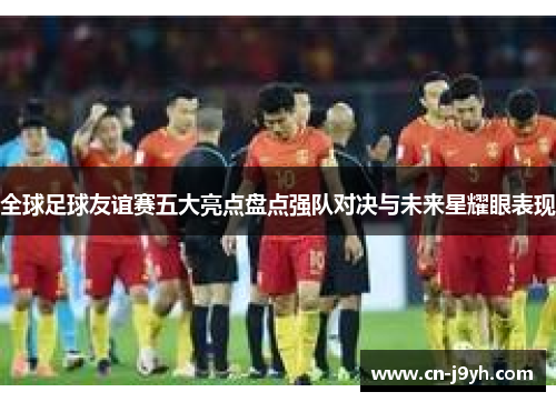 全球足球友谊赛五大亮点盘点强队对决与未来星耀眼表现