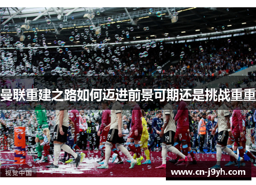 曼联重建之路如何迈进前景可期还是挑战重重