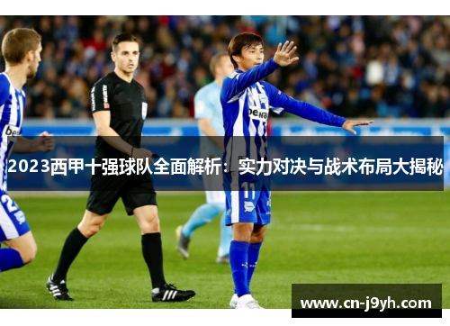 2023西甲十强球队全面解析：实力对决与战术布局大揭秘