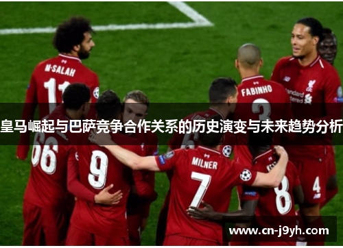 皇马崛起与巴萨竞争合作关系的历史演变与未来趋势分析 皇马崛起与巴萨竞争合作关系的历史演变与未来趋势分析