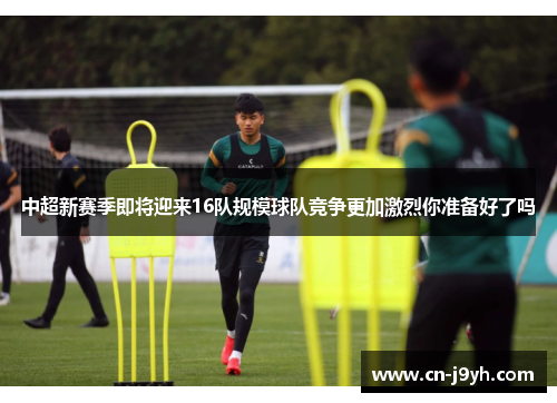 中超新赛季即将迎来16队规模球队竞争更加激烈你准备好了吗