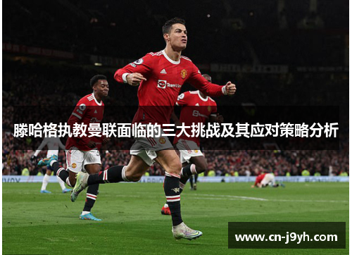 滕哈格执教曼联面临的三大挑战及其应对策略分析