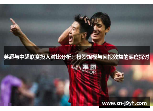 英超与中超联赛投入对比分析：投资规模与回报效益的深度探讨