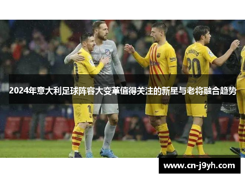 2024年意大利足球阵容大变革值得关注的新星与老将融合趋势