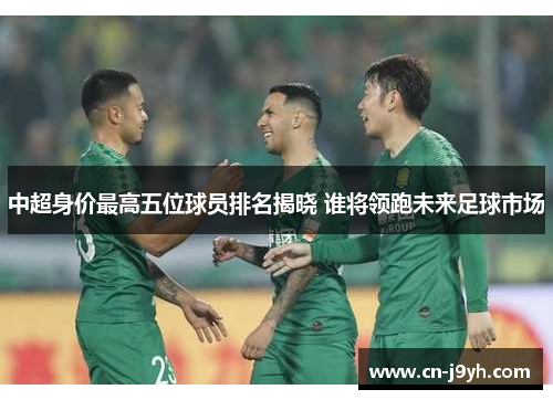 中超身价最高五位球员排名揭晓 谁将领跑未来足球市场