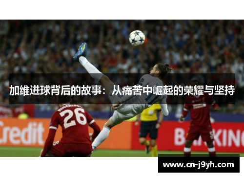 加维进球背后的故事：从痛苦中崛起的荣耀与坚持