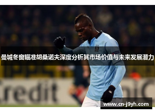 曼城冬窗瞄准胡桑诺夫深度分析其市场价值与未来发展潜力