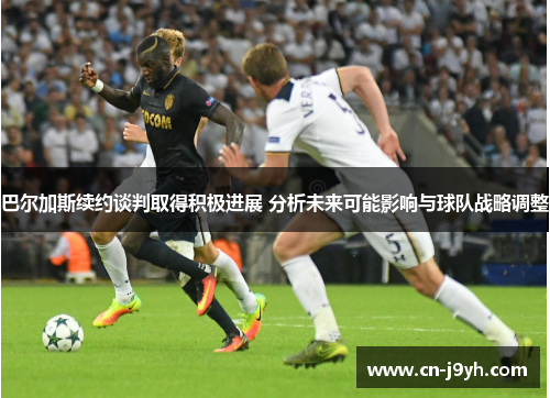 巴尔加斯续约谈判取得积极进展 分析未来可能影响与球队战略调整