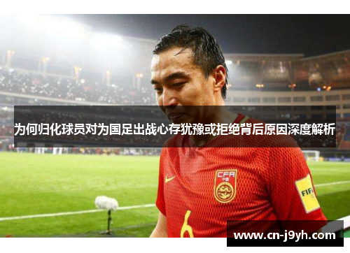 为何归化球员对为国足出战心存犹豫或拒绝背后原因深度解析