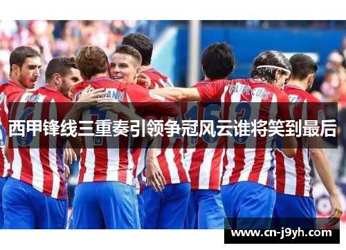 西甲锋线三重奏引领争冠风云谁将笑到最后