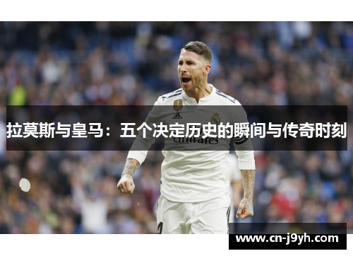 拉莫斯与皇马：五个决定历史的瞬间与传奇时刻