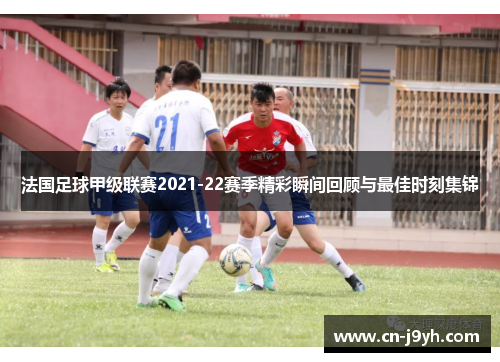 法国足球甲级联赛2021-22赛季精彩瞬间回顾与最佳时刻集锦