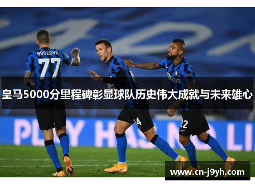 皇马5000分里程碑彰显球队历史伟大成就与未来雄心