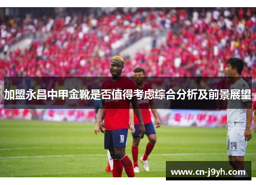 加盟永昌中甲金靴是否值得考虑综合分析及前景展望
