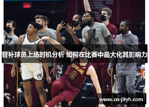替补球员上场时机分析 如何在比赛中最大化其影响力