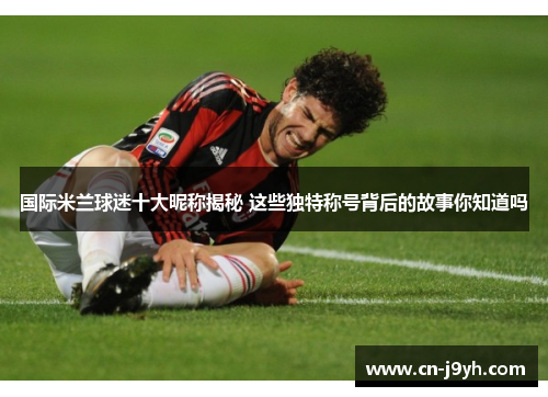 国际米兰球迷十大昵称揭秘 这些独特称号背后的故事你知道吗