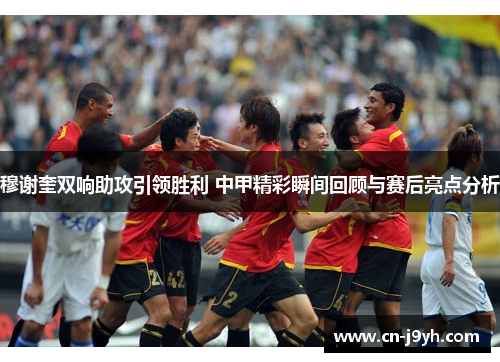 穆谢奎双响助攻引领胜利 中甲精彩瞬间回顾与赛后亮点分析