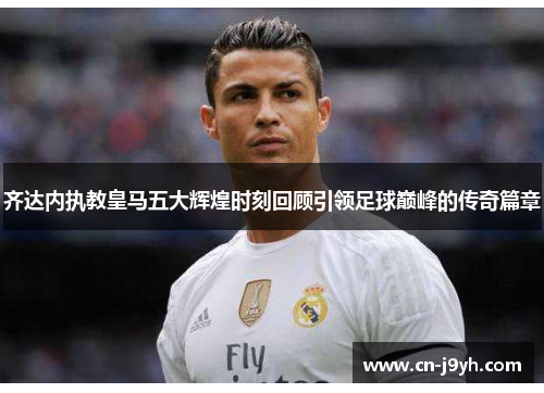 齐达内执教皇马五大辉煌时刻回顾引领足球巅峰的传奇篇章