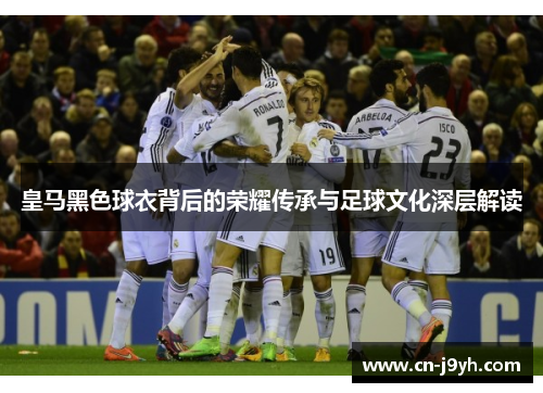 皇马黑色球衣背后的荣耀传承与足球文化深层解读