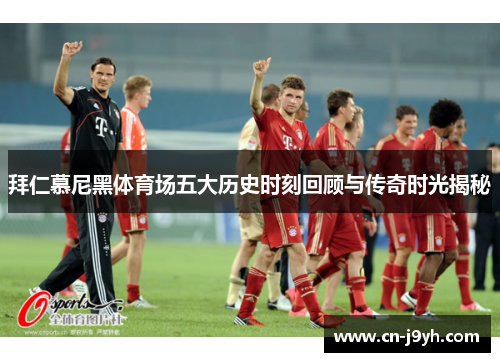 拜仁慕尼黑体育场五大历史时刻回顾与传奇时光揭秘