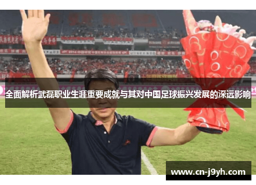 全面解析武磊职业生涯重要成就与其对中国足球振兴发展的深远影响